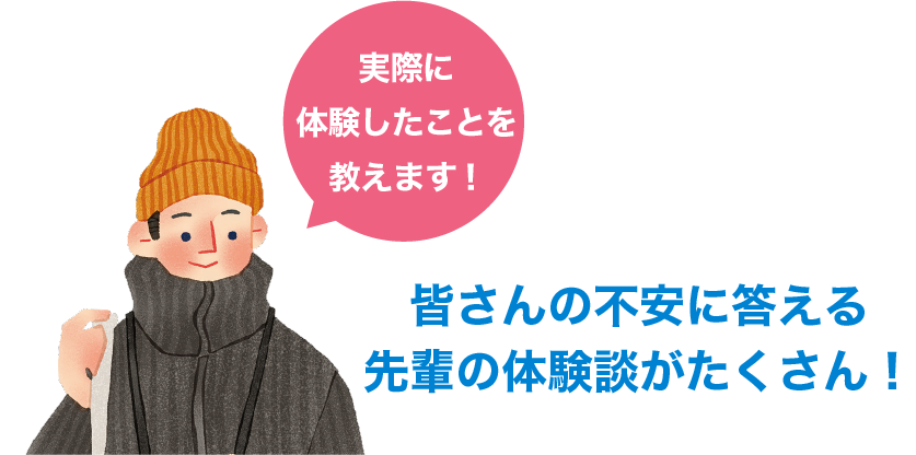 皆さんの不安に答える先輩の体験談がたくさん！