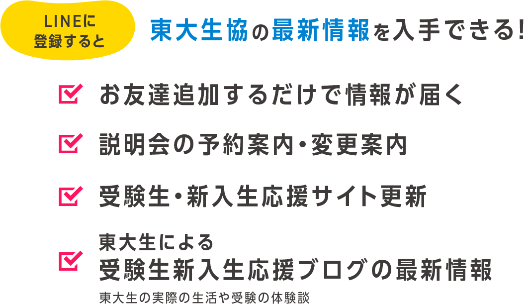 LINEに登録すると東大生協の最新情報を入手できる！　お友達追加するだけで情報が届く　説明会の予約案内・変更案内 受験生・新入生応援サイト更新 東大生による受験生新入生応援ブログの最新情報 東大生の実際の生活や受験の体験談